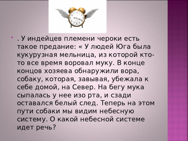 . У индейцев племени чероки есть такое предание: « У людей Юга была кукурузная мельница, из которой кто-то все время воровал муку. В конце концов хозяева обнаружили вора, собаку, которая, завывая, убежала к себе домой, на Север. На бегу мука сыпалась у нее изо рта, и сзади оставался белый след. Теперь на этом пути собаки мы видим небесную систему. О какой небесной системе идет речь? 