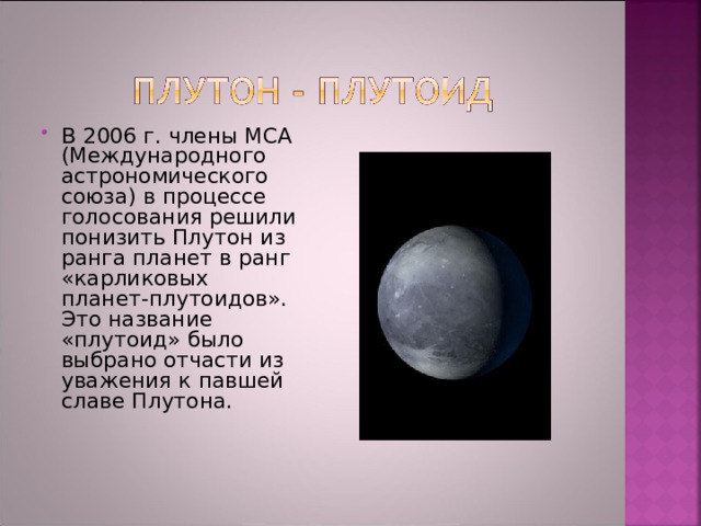 В 2006 г. члены МСА (Международного астрономического союза) в процессе голосования решили понизить Плутон из ранга планет в ранг «карликовых планет-плутоидов». Это название «плутоид» было выбрано отчасти из уважения к павшей славе Плутона. 