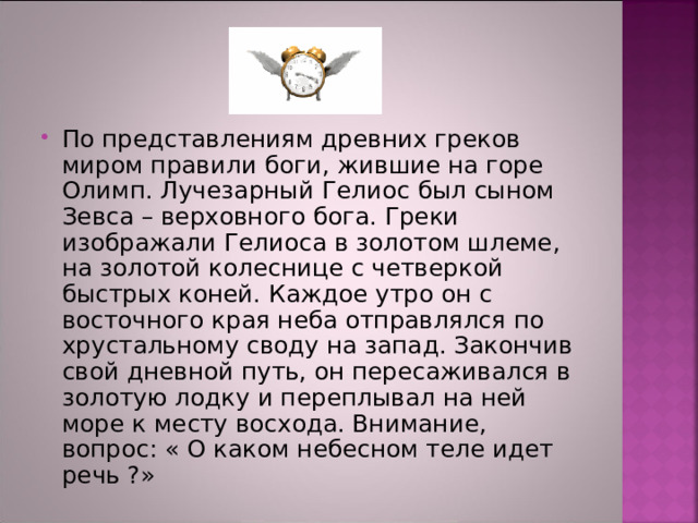 По представлениям древних греков миром правили боги, жившие на горе Олимп. Лучезарный Гелиос был сыном Зевса – верховного бога. Греки изображали Гелиоса в золотом шлеме, на золотой колеснице с четверкой быстрых коней. Каждое утро он с восточного края неба отправлялся по хрустальному своду на запад. Закончив свой дневной путь, он пересаживался в золотую лодку и переплывал на ней море к месту восхода. Внимание, вопрос: « О каком небесном теле идет речь ?» 