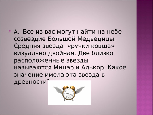 А. Все из вас могут найти на небе созвездие Большой Медведицы. Средняя звезда «ручки ковша» визуально двойная. Две близко расположенные звезды называются Мицар и Алькор. Какое значение имела эта звезда в древности?  