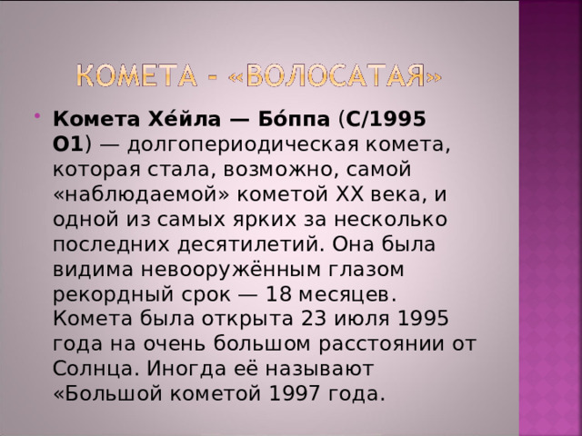Комета Хе́йла — Бо́ппа ( C/1995 O1 ) — долгопериодическая комета, которая стала, возможно, самой «наблюдаемой» кометой XX века, и одной из самых ярких за несколько последних десятилетий. Она была видима невооружённым глазом рекордный срок — 18 месяцев. Комета была открыта 23 июля 1995 года на очень большом расстоянии от Солнца. Иногда её называют «Большой кометой 1997 года. 