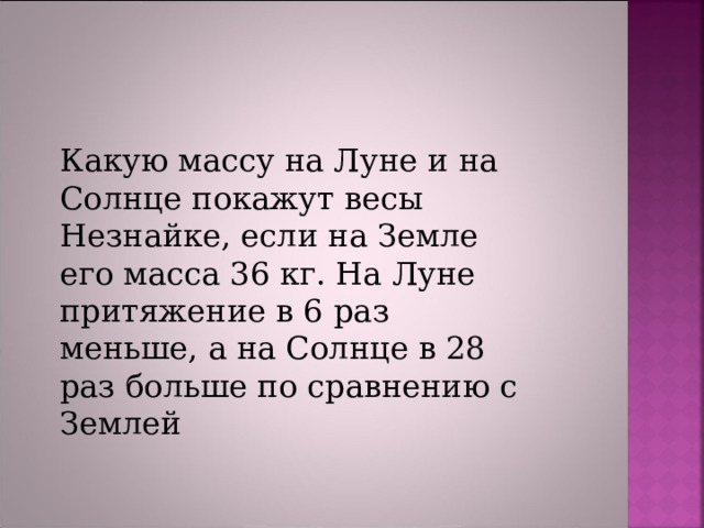 Какую массу на Луне и на Солнце покажут весы Незнайке, если на Земле его масса 36 кг. На Луне притяжение в 6 раз меньше, а на Солнце в 28 раз больше по сравнению с Землей 