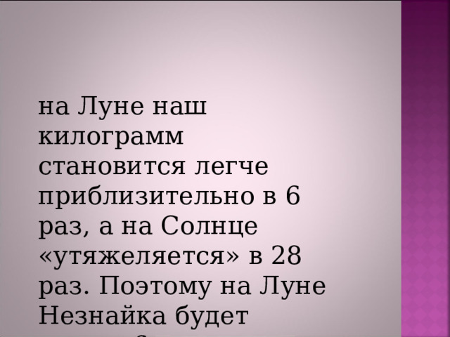 на Луне наш килограмм  становится легче приблизительно в 6 раз, а на Солнце «утяжеляется» в 28 раз. Поэтому на Луне Незнайка будет весить 6 кг, а на Солнце  1008 килограмм 