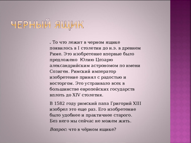 .   То что лежит в черном ящике появилось в I столетии до н.э. в древнем Риме. Это изобретение впервые было  предложено  Юлию Цезарю  александрийским астрономом по имени Созиген. Римский император  изобретение принял с радостью и восторгом. Это устраивало всех в большинстве европейских государств вплоть до XIV столетия. В 1582 году римский папа Григорий XIII изобрел это еще раз. Его изобретение было удобнее и практичнее старого. Без него мы сейчас не можем жить. Вопрос : что в чёрном ящике? 