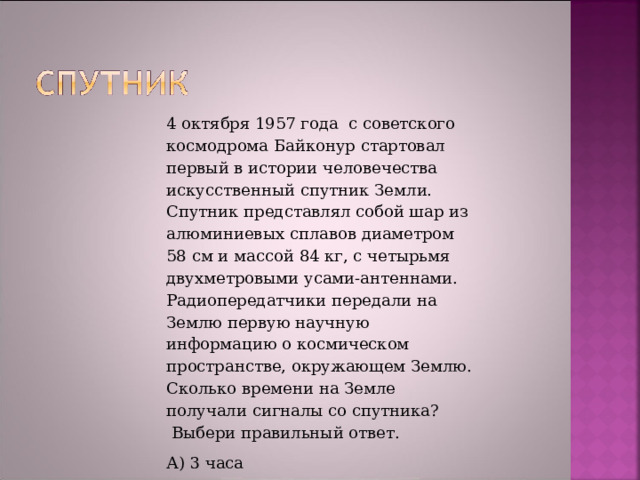 4 октября 1957 года  с советского космодрома Байконур стартовал первый в истории человечества искусственный спутник Земли.  Спутник представлял собой шар из алюминиевых сплавов диаметром 58 см и массой 84 кг, с четырьмя двухметровыми усами-антеннами. Радиопередатчики передали на Землю первую научную информацию о космическом пространстве, окружающем Землю. Сколько времени на Земле получали сигналы со спутника?  Выбери правильный ответ. А) 3 часа Б) 3 недели В) 3 месяца Г) 3 года 