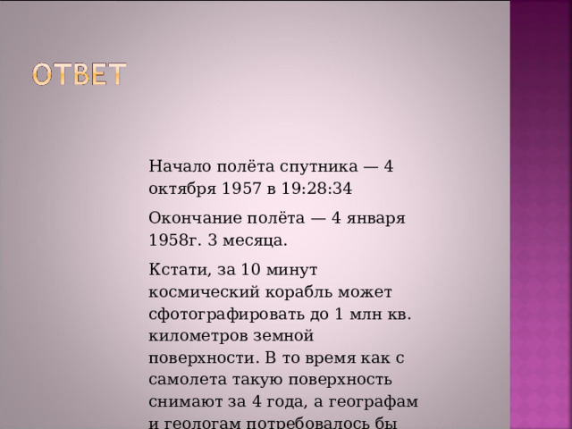 Начало полёта спутника — 4 октября 1957 в 19:28:34 Окончание полёта — 4 января 1958г. 3 месяца. Кстати, за 10 минут космический корабль может сфотографировать до 1 млн кв. километров земной поверхности. В то время как с самолета такую поверхность снимают за 4 года, а географам и геологам потребовалось бы для этого не менее 80 лет. 