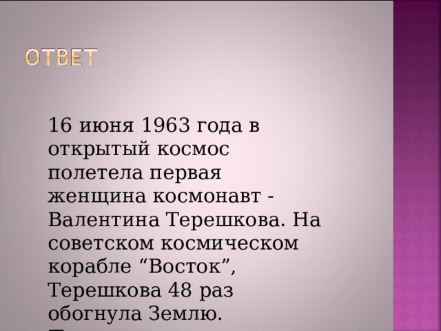 16 июня 1963 года в открытый космос полетела первая женщина космонавт - Валентина Терешкова. На советском космическом корабле “Восток”, Терешкова 48 раз обогнула Землю.  Продолжительность полета Терешковой  2 суток 22 часа 50 минут. 