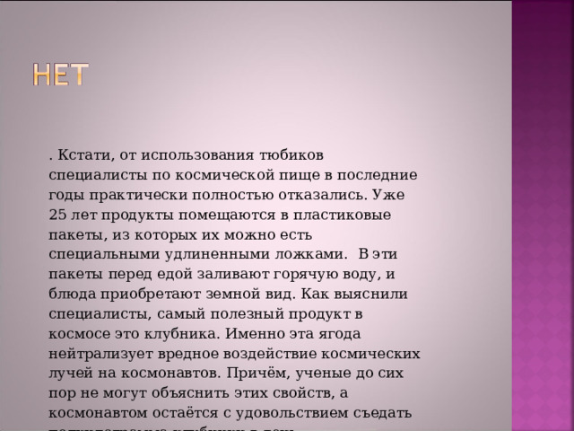  . Кстати, от использования тюбиков специалисты по космической пище в последние годы практически полностью отказались. Уже 25 лет продукты помещаются в пластиковые пакеты, из которых их можно есть специальными удлиненными ложками.  В эти пакеты перед едой заливают горячую воду, и блюда приобретают земной вид. Как выяснили специалисты, самый полезный продукт в космосе это клубника. Именно эта ягода нейтрализует вредное воздействие космических лучей на космонавтов. Причём, ученые до сих пор не могут объяснить этих свойств, а космонавтом остаётся с удовольствием съедать полкилограмма клубники в день . 