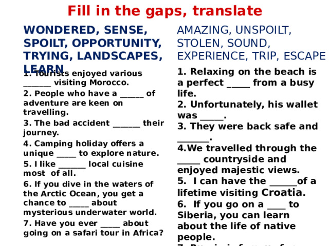Fill in the gaps, translate amazing, unspoilt, stolen, sound, experience, trip, escape wondered, sense, spoilt, opportunity, trying, landscapes, learn   1.  Tourists enjoyed various _______ visiting Morocco. 2.  People who have a ______ of adventure are keen on travelling. 3.  The bad accident _______ their journey. 4.  Camping holiday offers a unique _____ to explore nature. 5.  I like _______ local cuisine most of all. 6.  If you dive in the waters of the Arctic Ocean, you get a chance to _____ about mysterious underwater world. 7.  Have you ever _____ about going on a safari tour in Africa? 1. Relaxing on the beach is a perfect _____ from a busy life. 2. Unfortunately, his wallet was _____. 3. They were back safe and _______. 4.We travelled through the _____ countryside and enjoyed majestic views. 5. I can have the ______of a lifetime visiting Croatia . 6. If you go on a ____ to Siberia, you can learn about the life of native people. 7. Russia is famous for ______ wildlife.  