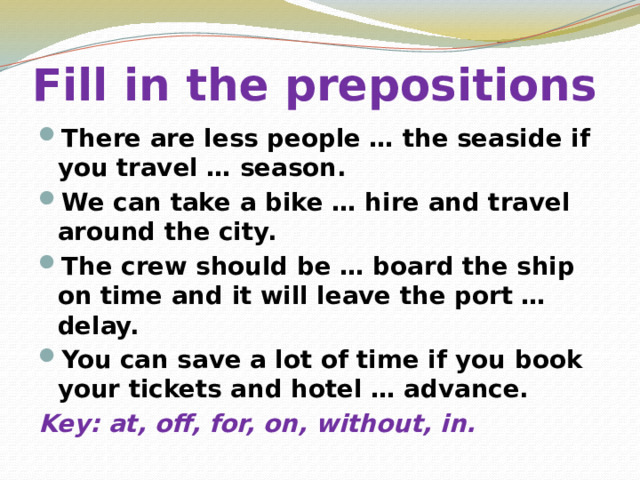 Fill in the prepositions There are less people … the seaside if you travel … season. We can take a bike … hire and travel around the city. The crew should be … board the ship on time and it will leave the port … delay. You can save a lot of time if you book your tickets and hotel … advance. Key: at, off, for, on, without, in. 