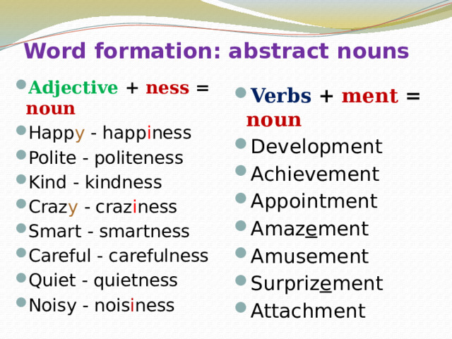 Word formation: abstract nouns Adjective + ness = noun Happ y - happ i ness Polite - politeness Kind - kindness Craz y - craz i ness Smart - smartness Careful - carefulness Quiet - quietness Noisy - nois i ness Verbs + ment = noun Development Achievement Appointment Amaz e ment Amusement Surpriz e ment Attachment 