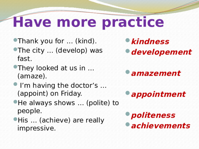 Have more practice Thank you for … (kind). The city … (develop) was fast. They looked at us in … (amaze).  I’m having the doctor’s … (appoint) on Friday. He always shows … (polite) to people. His … (achieve) are really impressive. kindness developement  amazement  appointment  politeness achievements   