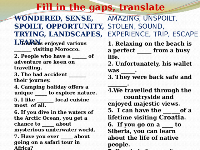 Fill in the gaps, translate amazing, unspoilt, stolen, sound, experience, trip, escape wondered, sense, spoilt, opportunity, trying, landscapes, learn   1.  Tourists enjoyed various _______ visiting Morocco. 2.  People who have a ______ of adventure are keen on travelling. 3.  The bad accident _______ their journey. 4.  Camping holiday offers a unique _____ to explore nature. 5.  I like _______ local cuisine most of all. 6.  If you dive in the waters of the Arctic Ocean, you get a chance to _____ about mysterious underwater world. 7.  Have you ever _____ about going on a safari tour in Africa? 1. Relaxing on the beach is a perfect _____ from a busy life. 2. Unfortunately, his wallet was _____. 3. They were back safe and _______. 4.We travelled through the _____ countryside and enjoyed majestic views. 5. I can have the ______of a lifetime visiting Croatia . 6. If you go on a ____ to Siberia, you can learn about the life of native people. 7. Russia is famous for ______ wildlife.  
