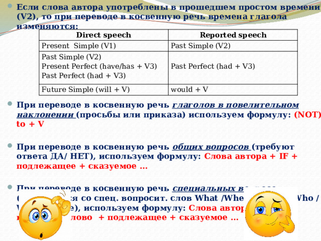 Если слова автора употреблены в прошедшем простом времени (V2), то при переводе в косвенную речь времена глагола изменяются:  При переводе в косвенную речь глаголов в повелительном наклонении (просьбы или приказа) используем формулу: (NOT) to + V При переводе в косвенную речь общих вопросов (требуют ответа ДА/ НЕТ), используем формулу: Слова автора + IF + подлежащее + сказуемое … При переводе в косвенную речь специальных вопросов (начинаются со спец. вопросит. слов What /Where /When/ Who /Why / Whose), используем формулу: Слова автора / спец. вопросит. слово + подлежащее + сказуемое … Direct speech Reported speech Present Simple (V1) Past Simple (V2) Past Simple (V2) Present Perfect (have/has + V3)   Future Simple (will + V) Past Perfect (had + V3) Past Perfect (had + V3) would + V 