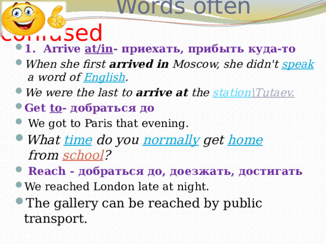  Words often confused 1. Arrive at/in - приехать, прибыть куда-то When she first  arrived in  Moscow, she didn't  speak  a word of  English . We were the last to  arrive at  the  station \Tutaev. Get to - добраться до   We got to Paris that evening. What  time  do you  normally  get  home  from  school ?  Reach - добраться до, доезжать, достигать We reached London late at night.   The gallery can be reached by public transport. 