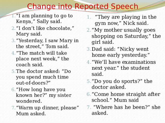 Change into Reported Speech “ I am planning to go to Kenya,” Sally said. “ I don’t like chocolate,” Mary said. “ Yesterday, I saw Mary in the street,” Tom said. “ The match will take place next week,” the coach said. The doctor asked: “Do you spend much time out-of-doors?” “ How long have you known her?” my sister wondered. “ Warm up dinner, please” Mum asked. “ They are playing in the gym now,” Nick said. “ My mother usually goes shopping on Saturday,” the girl said. Dad said: “Nicky went home early yesterday.” “ We’ll have examinations next year.” the student said. “ Do you do sports?” the doctor asked. “ Come home straight after school.” Mum said “ Where has he been?” she asked. 