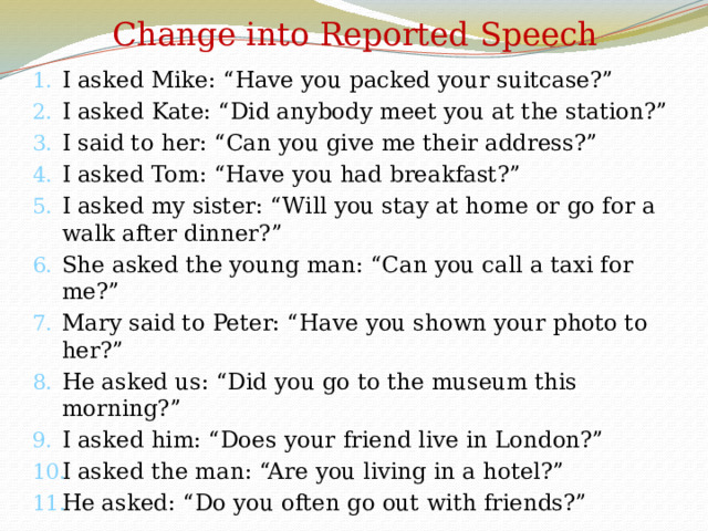 Change into Reported Speech I asked Mike: “Have you packed your suitcase?” I asked Kate: “Did anybody meet you at the station?” I said to her: “Can you give me their address?” I asked Tom: “Have you had breakfast?” I asked my sister: “Will you stay at home or go for a walk after dinner?” She asked the young man: “Can you call a taxi for me?” Mary said to Peter: “Have you shown your photo to her?” He asked us: “Did you go to the museum this morning?” I asked him: “Does your friend live in London?” I asked the man: “Are you living in a hotel?” He asked: “Do you often go out with friends?” 