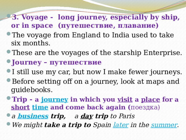 3. Voyage -  long journey, especially by ship, or in space (путешествие, плавание) The voyage from England to India used to take six months. These are the voyages of the starship Enterprise. Journey – путешествие I still use my car, but now I make fewer journeys. Before setting off on a journey, look at maps and guidebooks. Trip - a  journey  in which you  visit  a  place  for a  short   time  and come back again ( поездка) a  business  trip, a  day  trip  to Paris We might  take a trip to  Spain  later  in the  summer . 