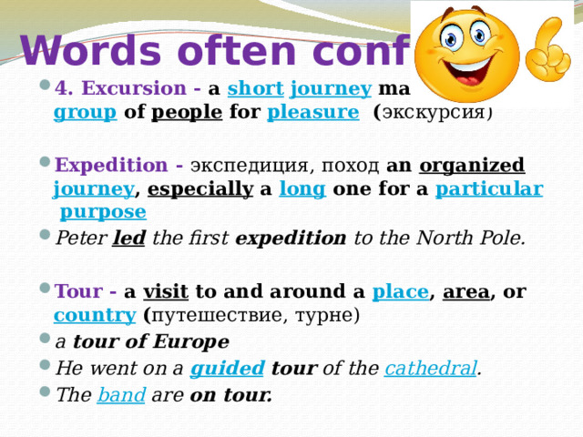 Words often confused 4. Excursion - a  short   journey  made by a  group  of  people  for  pleasure ( экскурсия)  Expedition - экспедиция, поход an  organized   journey ,  especially  a  long  one for a  particular   purpose Peter  led  the first  expedition  to the North Pole. Tour - a  visit  to and around a  place ,  area , or  country ( путешествие, турне) a  tour of Europe He went on a  guided  tour  of the  cathedral . The  band  are  on tour. 