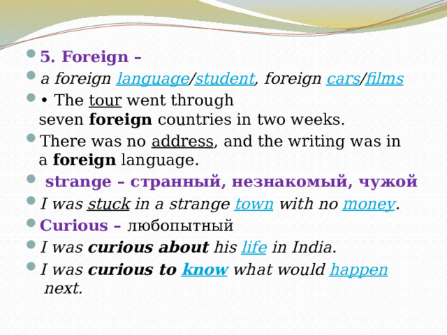   5. Foreign – a foreign  language / student , foreign  cars / films •  The  tour  went through seven  foreign  countries in two weeks. There was no  address , and the writing was in a  foreign  language.  strange – странный, незнакомый, чужой I was  stuck  in a strange  town  with no  money . Curious – любопытный I was  curious about  his  life  in India. I was  curious to  know  what would  happen  next. 