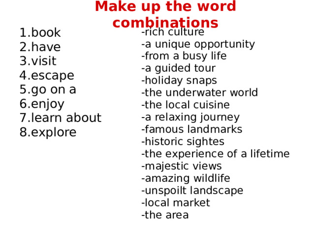 Make up the word combinations book have visit escape go on a enjoy learn about explore -rich culture -a unique opportunity -from a busy life -a guided tour -holiday snaps -the underwater world -the local cuisine -a relaxing journey -famous landmarks -historic sightes -the experience of a lifetime -majestic views -amazing wildlife -unspoilt landscape -local market -the area 