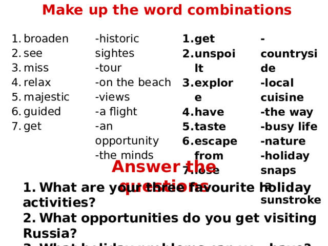 Make up the word combinations broaden see miss relax majestic guided get -historic sightes -tour -on the beach -views -a flight -an opportunity -the minds get unspoilt explore have taste escape from lose -countryside -local cuisine -the way -busy life -nature -holiday snaps -a sunstroke Answer the questions 1.  What are your three favourite holiday activities? 2.  What opportunities do you get visiting Russia? 3.  What holiday problems can you have? 