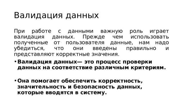 Валидация данных При работе с данными важную роль играет валидация данных. Прежде чем использовать полученные от пользователя данные, нам надо убедиться, что они введены правильно и представляют корректные значения. Валидация данных— это процесс проверки данных на соответствие различным критериям.   Она помогает обеспечить корректность, значительность и безопасность данных, которые вводятся в систему. 