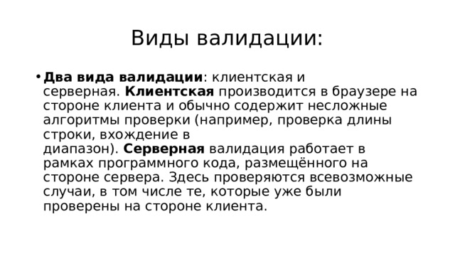 Виды валидации: Два вида валидации : клиентская и серверная.  Клиентская  производится в браузере на стороне клиента и обычно содержит несложные алгоритмы проверки (например, проверка длины строки, вхождение в диапазон).  Серверная  валидация работает в рамках программного кода, размещённого на стороне сервера. Здесь проверяются всевозможные случаи, в том числе те, которые уже были проверены на стороне клиента. 