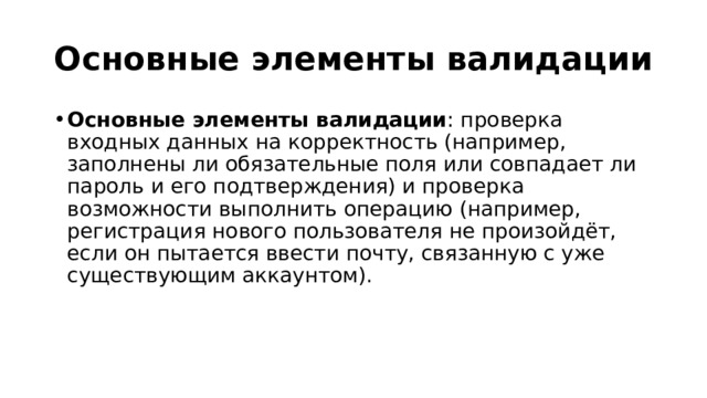 Основные элементы валидации Основные элементы валидации : проверка входных данных на корректность (например, заполнены ли обязательные поля или совпадает ли пароль и его подтверждения) и проверка возможности выполнить операцию (например, регистрация нового пользователя не произойдёт, если он пытается ввести почту, связанную с уже существующим аккаунтом). 