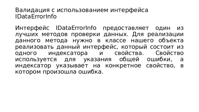 Валидация с использованием интерфейса IDataErrorInfo   Интерфейс IDataErrorInfo предоставляет один из лучших методов проверки данных. Для реализации данного метода нужно в классе нашего объекта реализовать данный интерфейс, который состоит из одного индексатора и свойства. Свойство используется для указания общей ошибки, а индексатор указывает на конкретное свойство, в котором произошла ошибка. 