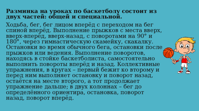 Разминка на уроках по баскетболу состоит из двух частей: общей и специальной. Ходьба, бег, бег лицом вперёд с переходом на бег спиной вперёд. Выполнение прыжков с места вверх, вверх-вперёд, вверх-назад, с поворотами на 90° и 180°, через гимнастическую скамейку, скакалку. Остановки во время обычного бега, остановки после прыжков или ведения. Выполнение поворотов, находясь в стойке баскетболиста, самостоятельно выполнить повороты вперёд и назад. Коллективные упражнения, в кругах – первый бежит ко второму и перед ним выполняет остановку и поворот назад, остаётся на месте второго, а тот продолжает упражнение дальше; в двух колоннах – бег до определённого ориентира, остановка, поворот назад, поворот вперёд. 