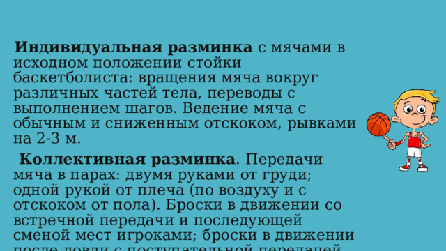 Индивидуальная разминка с мячами в исходном положении стойки баскетболиста: вращения мяча вокруг различных частей тела, переводы с выполнением шагов. Ведение мяча с обычным и сниженным отскоком, рывками на 2-3 м.  Коллективная разминка . Передачи мяча в парах: двумя руками от груди; одной рукой от плеча (по воздуху и с отскоком от пола). Броски в движении со встречной передачи и последующей сменой мест игроками; броски в движении после ловли с поступательной передачей. 