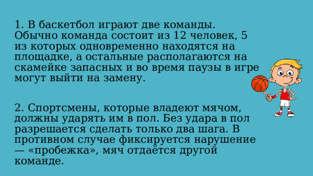 1. В баскетбол играют две команды. Обычно команда состоит из 12 человек, 5 из которых одновременно находятся на площадке, а остальные располагаются на скамейке запасных и во время паузы в игре могут выйти на замену. 2. Спортсмены, которые владеют мячом, должны ударять им в пол. Без удара в пол разрешается сделать только два шага. В противном случае фиксируется нарушение — «пробежка», мяч отдаётся другой команде. 