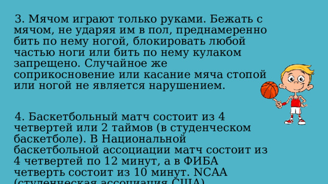 3. Мячом играют только руками. Бежать с мячом, не ударяя им в пол, преднамеренно бить по нему ногой, блокировать любой частью ноги или бить по нему кулаком запрещено. Случайное же соприкосновение или касание мяча стопой или ногой не является нарушением. 4. Баскетбольный матч состоит из 4 четвертей или 2 таймов (в студенческом баскетболе). В Национальной баскетбольной ассоциации матч состоит из 4 четвертей по 12 минут, а в ФИБА четверть состоит из 10 минут. NCAA (студенческая ассоциация США) использует два тайма по 20 минут. 