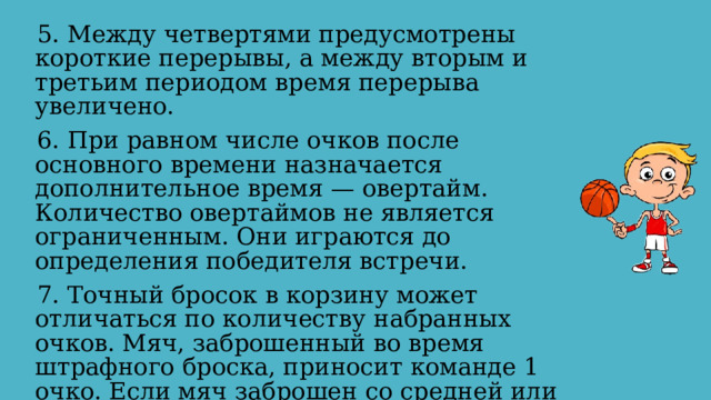 5. Между четвертями предусмотрены короткие перерывы, а между вторым и третьим периодом время перерыва увеличено. 6. При равном числе очков после основного времени назначается дополнительное время — овертайм. Количество овертаймов не является ограниченным. Они играются до определения победителя встречи. 7. Точный бросок в корзину может отличаться по количеству набранных очков. Мяч, заброшенный во время штрафного броска, приносит команде 1 очко. Если мяч заброшен со средней или близкой дистанции, то команде дается 2 очка. Три очка зарабатывает команда, если мяч заброшен из-за трёхочковой линии. 