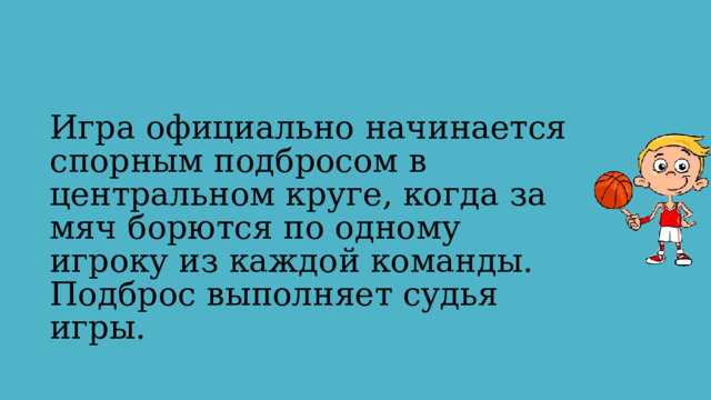 Игра официально начинается спорным подбросом в центральном круге, когда за мяч борются по одному игроку из каждой команды. Подброс выполняет судья игры. 
