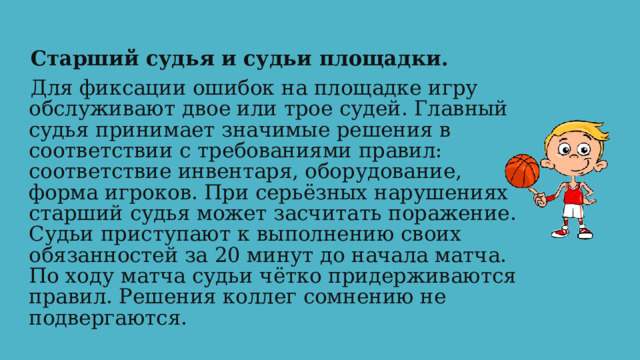Старший  судья и судьи площадки. Для фиксации ошибок на площадке игру обслуживают двое или трое судей. Главный судья принимает значимые решения в соответствии с требованиями правил: соответствие инвентаря, оборудование, форма игроков. При серьёзных нарушениях старший судья может засчитать поражение. Судьи приступают к выполнению своих обязанностей за 20 минут до начала матча. По ходу матча судьи чётко придерживаются правил. Решения коллег сомнению не подвергаются.  