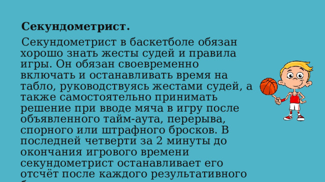 Секундометрист. Секундометрист в баскетболе обязан хорошо знать жесты судей и правила игры. Он обязан своевременно включать и останавливать время на табло, руководствуясь жестами судей, а также самостоятельно принимать решение при вводе мяча в игру после объявленного тайм-аута, перерыва, спорного или штрафного бросков. В последней четверти за 2 минуты до окончания игрового времени секундометрист останавливает его отсчёт после каждого результативного броска. 