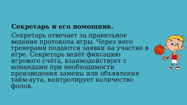 Секретарь и его помощник. Секретарь отвечает за правильное ведение протокола игры. Через него тренерами подаются заявки на участие в игре. Секретарь ведёт фиксацию игрового счёта, взаимодействует с командами при необходимости произведения замены или объявления тайм-аута, контролирует количество фолов. 