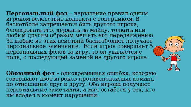 Персональный фол – нарушение правил одним игроком вследствие контакта с соперником. В баскетболе запрещается бить другого игрока, блокировать его, держать за майку, толкать или любым другим образом мешать его передвижению. За любые из этих действий баскетболист получает персональное замечание. Если игрок совершает 5 персональных фолов за игру, то он удаляется с поля, с последующей заменой на другого игрока. Обоюдный фол – одновременная ошибка, которую совершают двое игроков противоположных команд по отношению друг к другу. Оба игрока получают персональные замечания, а мяч остаётся у тех, кто им владел в момент нарушения. 