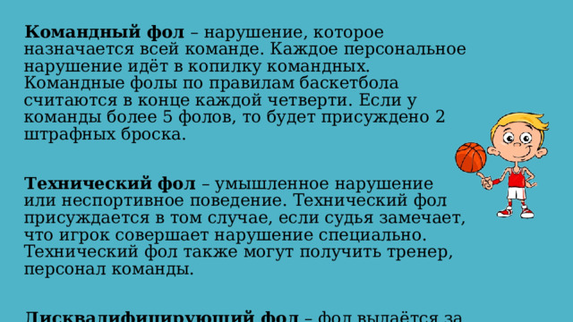 Командный фол – нарушение, которое назначается всей команде. Каждое персональное нарушение идёт в копилку командных. Командные фолы по правилам баскетбола считаются в конце каждой четверти. Если у команды более 5 фолов, то будет присуждено 2 штрафных броска. Технический фол – умышленное нарушение или неспортивное поведение. Технический фол присуждается в том случае, если судья замечает, что игрок совершает нарушение специально. Технический фол также могут получить тренер, персонал команды. Дисквалифицирующий фол – фол выдаётся за серьёзные нарушения и влечёт за собой удаление игрока с поля. 