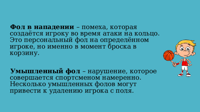 Фол в нападении – помеха, которая создаётся игроку во время атаки на кольцо. Это персональный фол на определённом игроке, но именно в момент броска в корзину. Умышленный фол – нарушение, которое совершается спортсменом намеренно. Несколько умышленных фолов могут привести к удалению игрока с поля. 