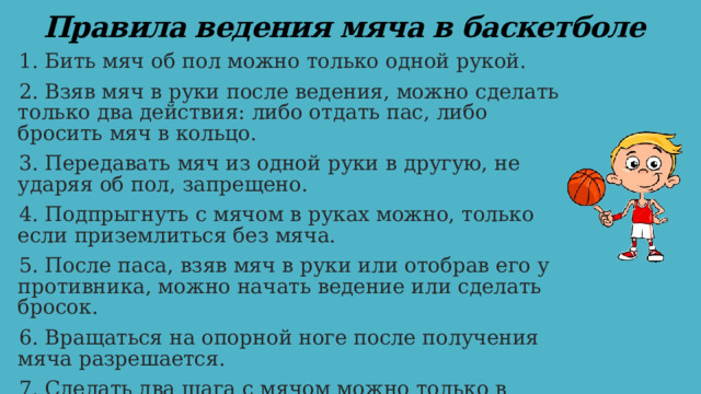 Правила ведения мяча в баскетболе 1. Бить мяч об пол можно только одной рукой. 2. Взяв мяч в руки после ведения, можно сделать только два действия: либо отдать пас, либо бросить мяч в кольцо. 3. Передавать мяч из одной руки в другую, не ударяя об пол, запрещено. 4. Подпрыгнуть с мячом в руках можно, только если приземлиться без мяча. 5. После паса, взяв мяч в руки или отобрав его у противника, можно начать ведение или сделать бросок. 6. Вращаться на опорной ноге после получения мяча разрешается. 7. Сделать два шага с мячом можно только в случае, если мяч отобран у противника. 