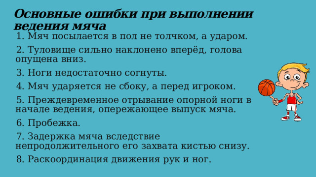 Основные ошибки при выполнении ведения мяча 1. Мяч посылается в пол не толчком, а ударом. 2. Туловище сильно наклонено вперёд, голова опущена вниз. 3. Ноги недостаточно согнуты. 4. Мяч ударяется не сбоку, а перед игроком. 5. Преждевременное отрывание опорной ноги в начале ведения, опережающее выпуск мяча. 6. Пробежка. 7. Задержка мяча вследствие непродолжительного его захвата кистью снизу. 8. Раскоординация движения рук и ног. 