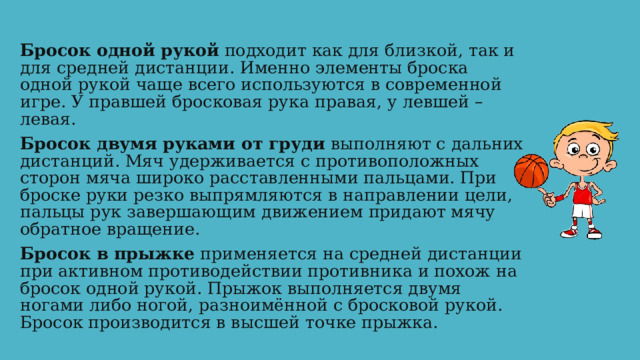 Бросок одной рукой подходит как для близкой, так и для средней дистанции. Именно элементы броска одной рукой чаще всего используются в современной игре. У правшей бросковая рука правая, у левшей – левая. Бросок двумя руками от груди выполняют с дальних дистанций. Мяч удерживается с противоположных сторон мяча широко расставленными пальцами. При броске руки резко выпрямляются в направлении цели, пальцы рук завершающим движением придают мячу обратное вращение. Бросок в прыжке применяется на средней дистанции при активном противодействии противника и похож на бросок одной рукой. Прыжок выполняется двумя ногами либо ногой, разноимённой с бросковой рукой. Бросок производится в высшей точке прыжка. 