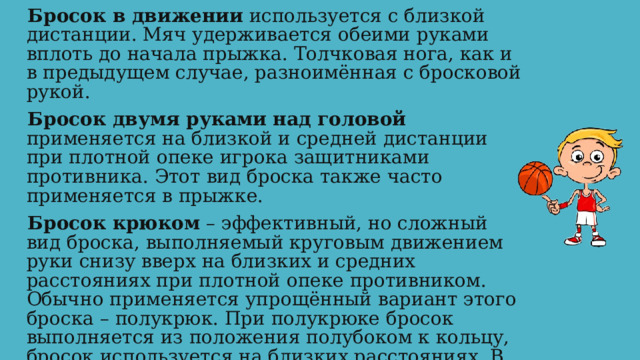 Бросок в движении используется с близкой дистанции. Мяч удерживается обеими руками вплоть до начала прыжка. Толчковая нога, как и в предыдущем случае, разноимённая с бросковой рукой. Бросок двумя руками над головой применяется на близкой и средней дистанции при плотной опеке игрока защитниками противника. Этот вид броска также часто применяется в прыжке. Бросок крюком – эффективный, но сложный вид броска, выполняемый круговым движением руки снизу вверх на близких и средних расстояниях при плотной опеке противником. Обычно применяется упрощённый вариант этого броска – полукрюк. При полукрюке бросок выполняется из положения полубоком к кольцу, бросок используется на близких расстояниях. В прыжке игрок совершает круговое движение рукой с мячом от плеча вверх, направляя его в корзину. 