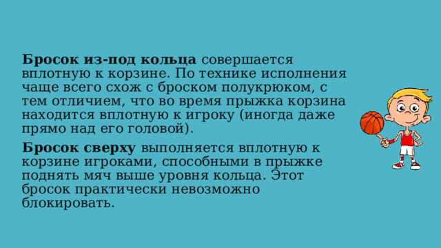 Бросок из-под кольца совершается вплотную к корзине. По технике исполнения чаще всего схож с броском полукрюком, с тем отличием, что во время прыжка корзина находится вплотную к игроку (иногда даже прямо над его головой). Бросок сверху выполняется вплотную к корзине игроками, способными в прыжке поднять мяч выше уровня кольца. Этот бросок практически невозможно блокировать. 