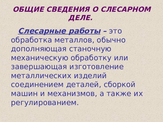 ОБЩИЕ СВЕДЕНИЯ О СЛЕСАРНОМ ДЕЛЕ.   Слесарные работы  – это обработка металлов, обычно дополняющая станочную механическую обработку или завершающая изготовление металлических изделий соединением деталей, сборкой машин и механизмов, а также их регулированием. 