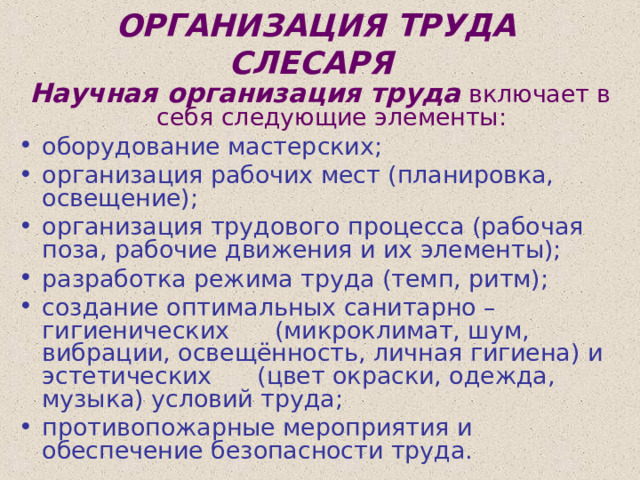 ОРГАНИЗАЦИЯ ТРУДА СЛЕСАРЯ  Научная организация труда  включает в себя следующие элементы: оборудование мастерских; организация рабочих мест (планировка, освещение); организация трудового процесса (рабочая поза, рабочие движения и их элементы); разработка режима труда (темп, ритм); создание оптимальных санитарно – гигиенических (микроклимат, шум, вибрации, освещённость, личная гигиена) и эстетических (цвет окраски, одежда, музыка) условий труда; противопожарные мероприятия и обеспечение безопасности труда. 