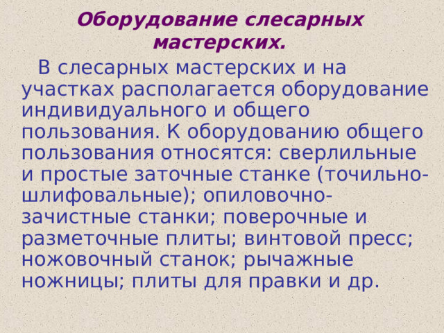 Оборудование слесарных мастерских.  В слесарных мастерских и на участках располагается оборудование индивидуального и общего пользования. К оборудованию общего пользования относятся: сверлильные и простые заточные станке (точильно-шлифовальные); опиловочно-зачистные станки; поверочные и разметочные плиты; винтовой пресс; ножовочный станок; рычажные ножницы; плиты для правки и др. 